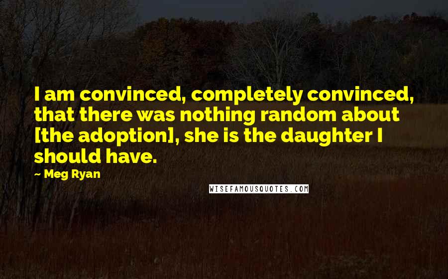 Meg Ryan Quotes: I am convinced, completely convinced, that there was nothing random about [the adoption], she is the daughter I should have.