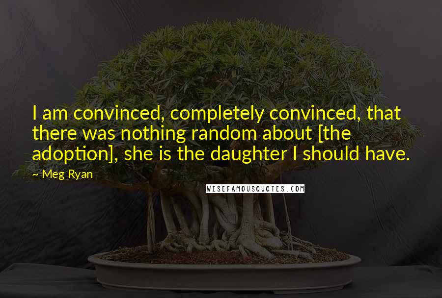 Meg Ryan Quotes: I am convinced, completely convinced, that there was nothing random about [the adoption], she is the daughter I should have.