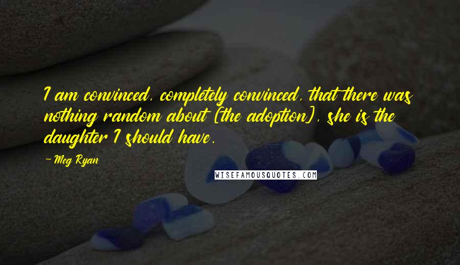 Meg Ryan Quotes: I am convinced, completely convinced, that there was nothing random about [the adoption], she is the daughter I should have.