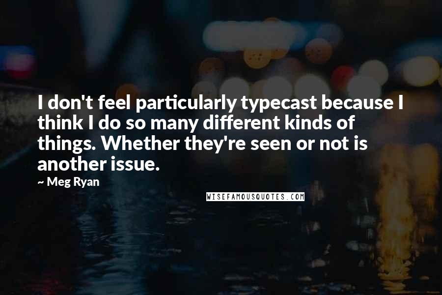 Meg Ryan Quotes: I don't feel particularly typecast because I think I do so many different kinds of things. Whether they're seen or not is another issue.