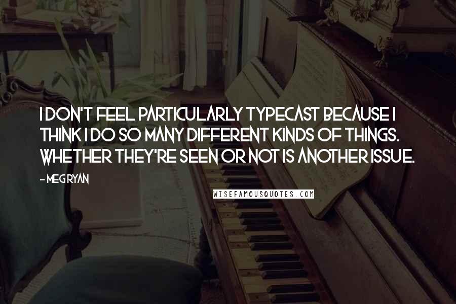 Meg Ryan Quotes: I don't feel particularly typecast because I think I do so many different kinds of things. Whether they're seen or not is another issue.