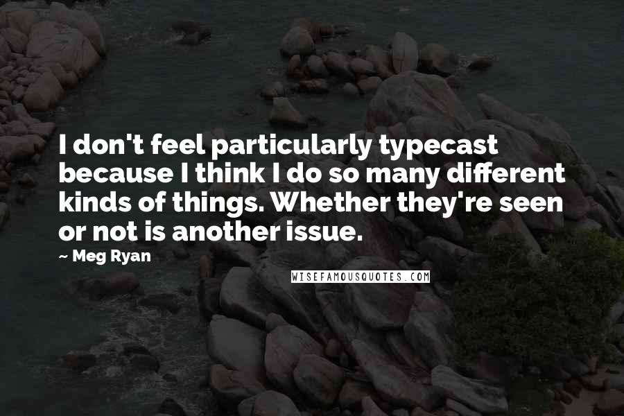 Meg Ryan Quotes: I don't feel particularly typecast because I think I do so many different kinds of things. Whether they're seen or not is another issue.