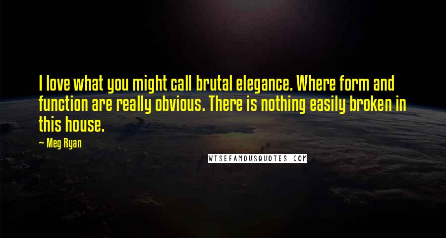 Meg Ryan Quotes: I love what you might call brutal elegance. Where form and function are really obvious. There is nothing easily broken in this house.