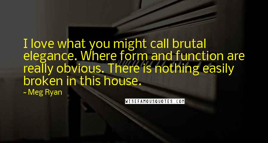 Meg Ryan Quotes: I love what you might call brutal elegance. Where form and function are really obvious. There is nothing easily broken in this house.