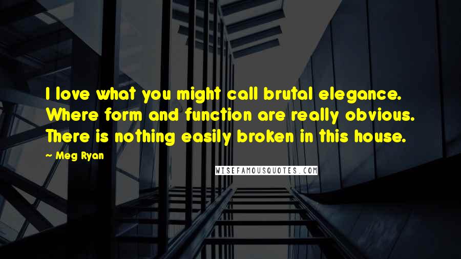 Meg Ryan Quotes: I love what you might call brutal elegance. Where form and function are really obvious. There is nothing easily broken in this house.