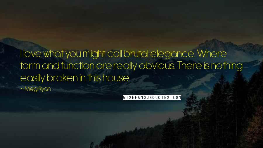 Meg Ryan Quotes: I love what you might call brutal elegance. Where form and function are really obvious. There is nothing easily broken in this house.
