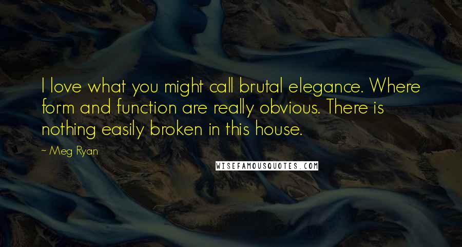 Meg Ryan Quotes: I love what you might call brutal elegance. Where form and function are really obvious. There is nothing easily broken in this house.