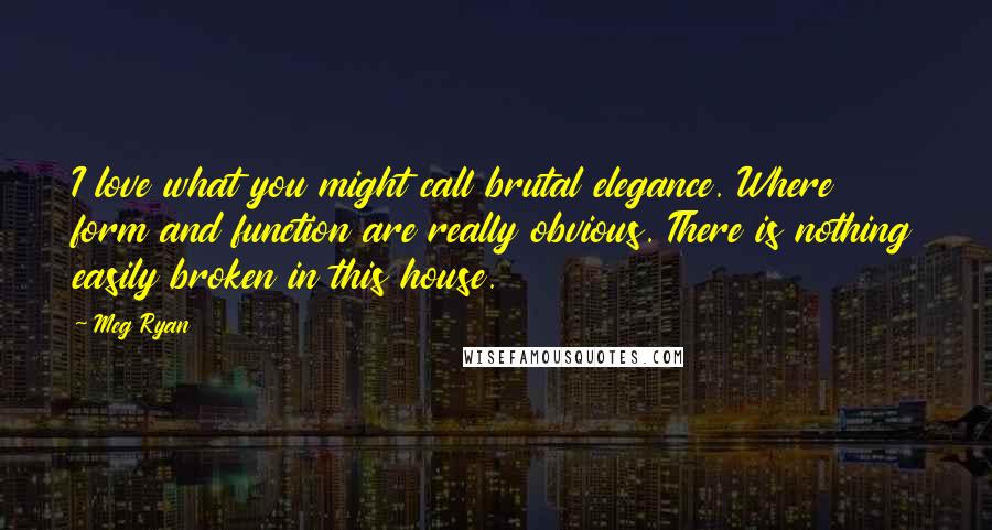 Meg Ryan Quotes: I love what you might call brutal elegance. Where form and function are really obvious. There is nothing easily broken in this house.