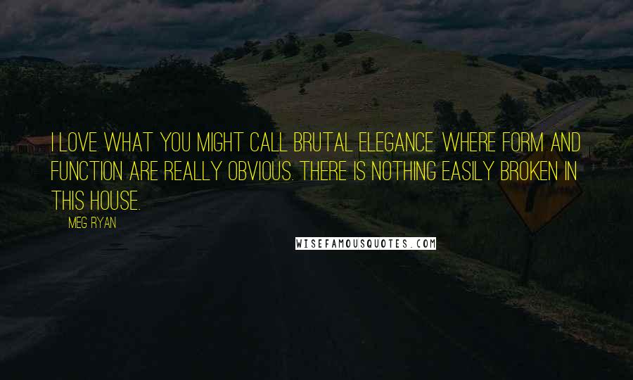 Meg Ryan Quotes: I love what you might call brutal elegance. Where form and function are really obvious. There is nothing easily broken in this house.
