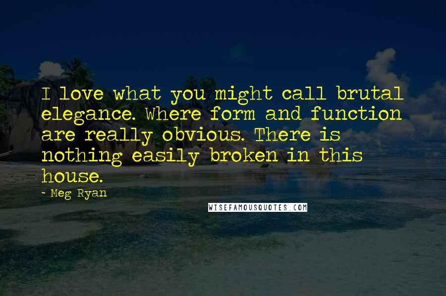 Meg Ryan Quotes: I love what you might call brutal elegance. Where form and function are really obvious. There is nothing easily broken in this house.