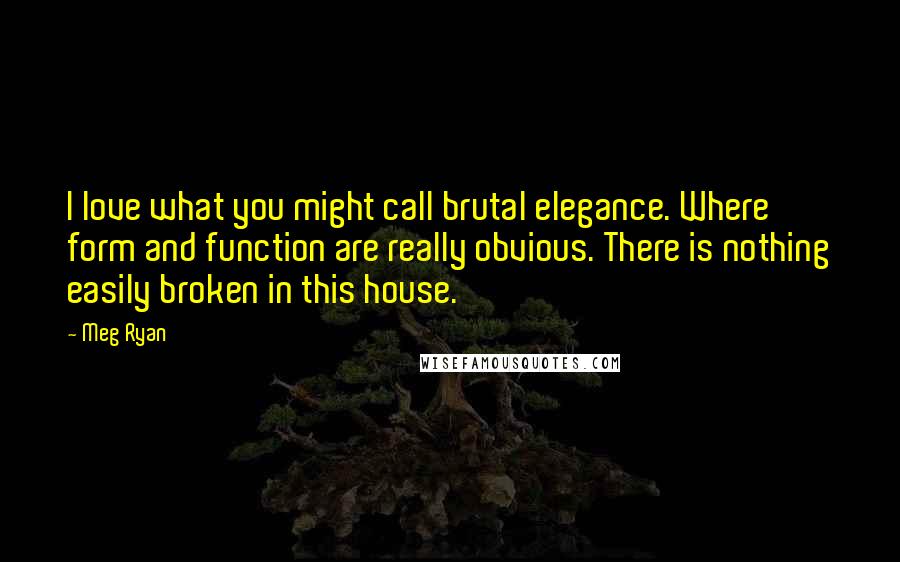 Meg Ryan Quotes: I love what you might call brutal elegance. Where form and function are really obvious. There is nothing easily broken in this house.