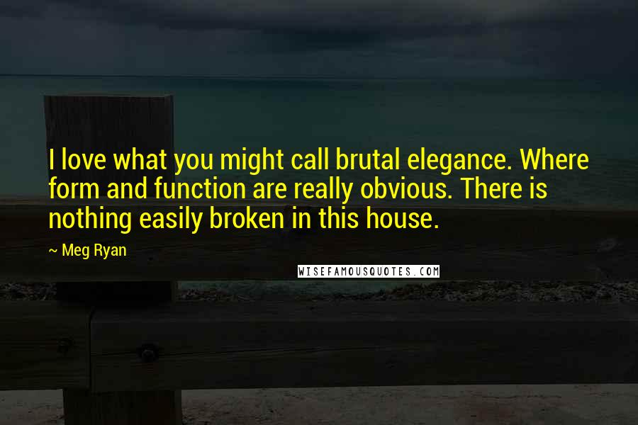 Meg Ryan Quotes: I love what you might call brutal elegance. Where form and function are really obvious. There is nothing easily broken in this house.