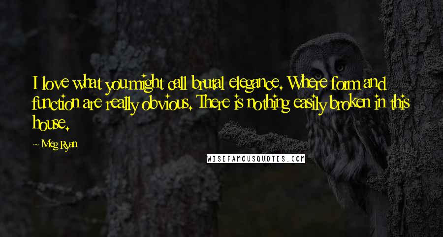 Meg Ryan Quotes: I love what you might call brutal elegance. Where form and function are really obvious. There is nothing easily broken in this house.