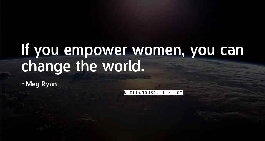 Meg Ryan Quotes: If you empower women, you can change the world.