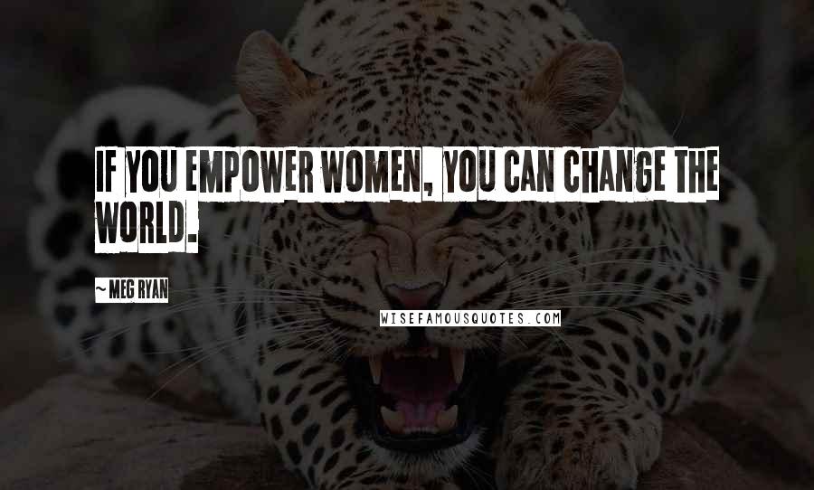 Meg Ryan Quotes: If you empower women, you can change the world.