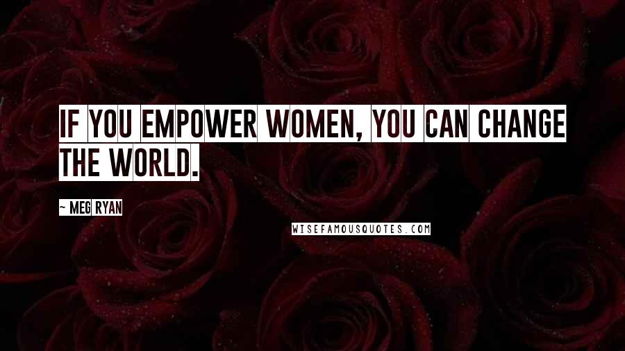 Meg Ryan Quotes: If you empower women, you can change the world.