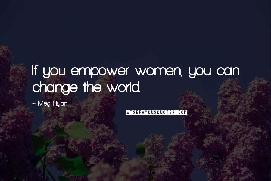 Meg Ryan Quotes: If you empower women, you can change the world.