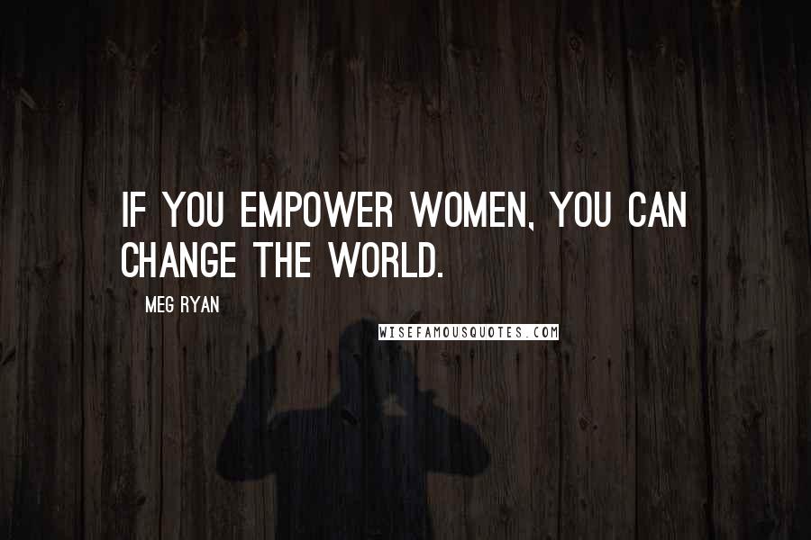 Meg Ryan Quotes: If you empower women, you can change the world.