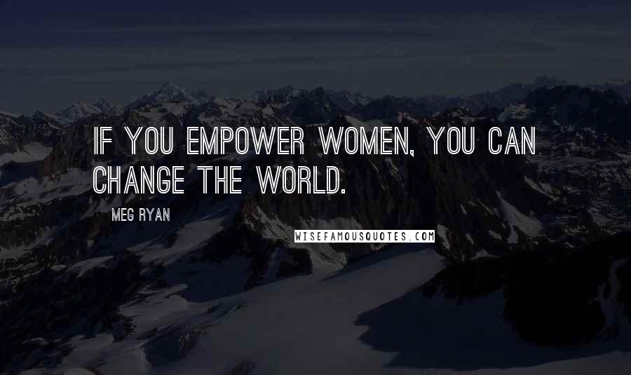 Meg Ryan Quotes: If you empower women, you can change the world.