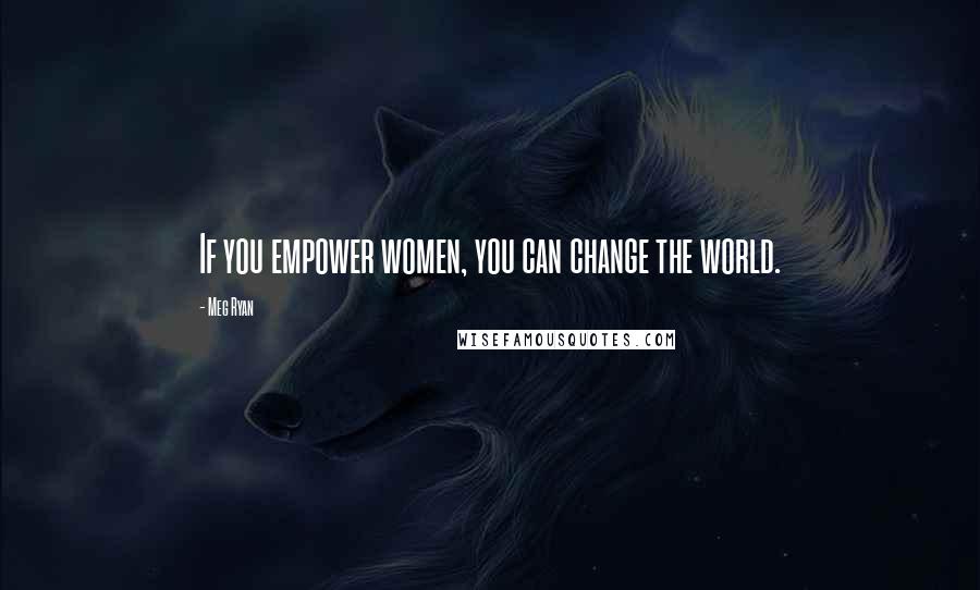 Meg Ryan Quotes: If you empower women, you can change the world.