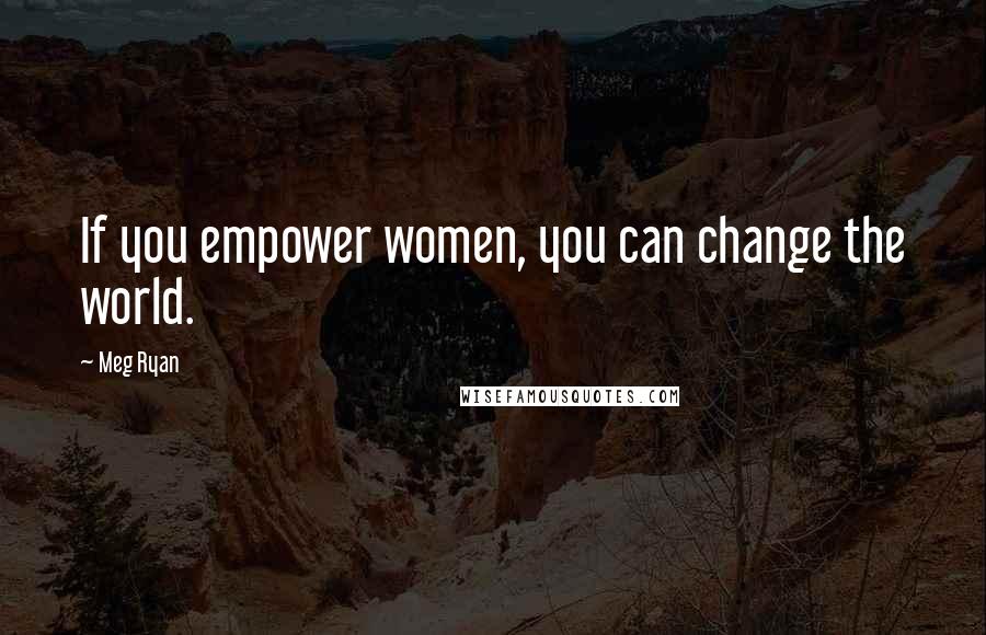 Meg Ryan Quotes: If you empower women, you can change the world.