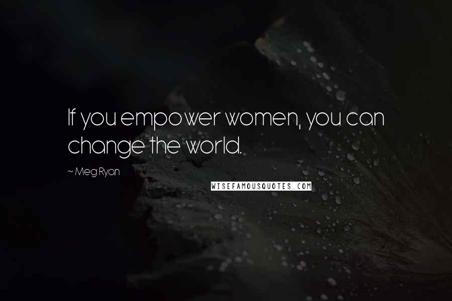 Meg Ryan Quotes: If you empower women, you can change the world.