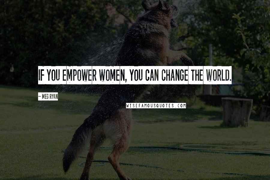 Meg Ryan Quotes: If you empower women, you can change the world.