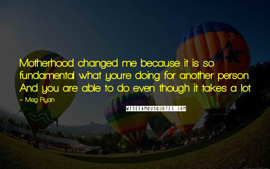 Meg Ryan Quotes: Motherhood changed me because it is so fundamental what you're doing for another person. And you are able to do even though it takes a lot.