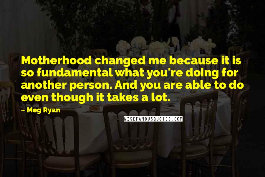 Meg Ryan Quotes: Motherhood changed me because it is so fundamental what you're doing for another person. And you are able to do even though it takes a lot.
