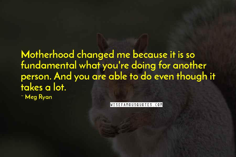 Meg Ryan Quotes: Motherhood changed me because it is so fundamental what you're doing for another person. And you are able to do even though it takes a lot.