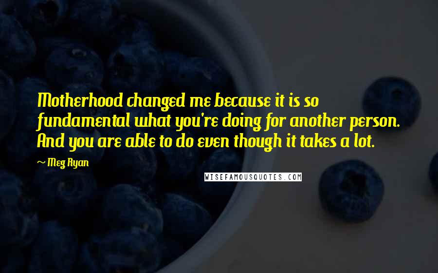 Meg Ryan Quotes: Motherhood changed me because it is so fundamental what you're doing for another person. And you are able to do even though it takes a lot.