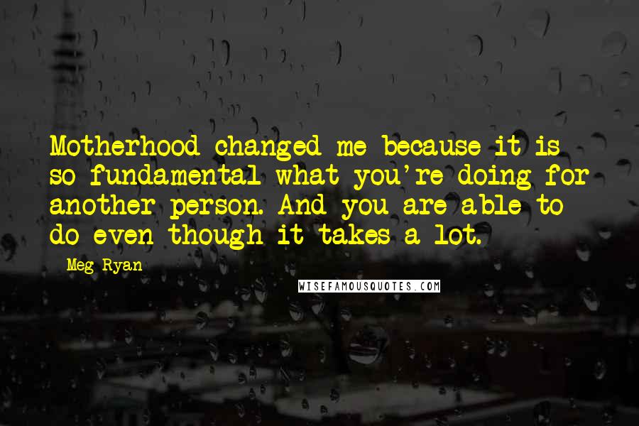 Meg Ryan Quotes: Motherhood changed me because it is so fundamental what you're doing for another person. And you are able to do even though it takes a lot.