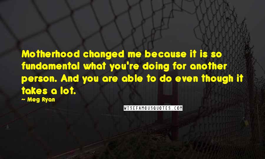 Meg Ryan Quotes: Motherhood changed me because it is so fundamental what you're doing for another person. And you are able to do even though it takes a lot.