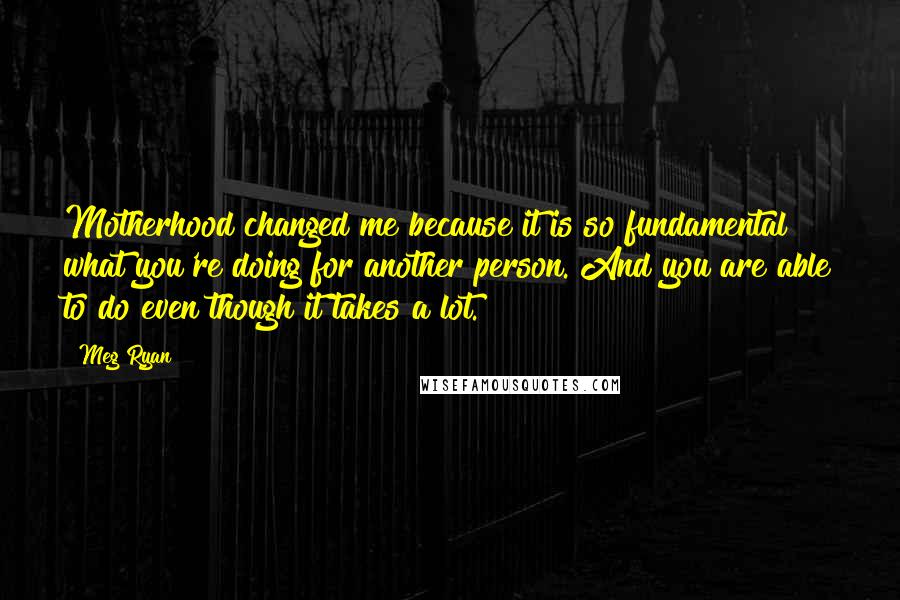 Meg Ryan Quotes: Motherhood changed me because it is so fundamental what you're doing for another person. And you are able to do even though it takes a lot.