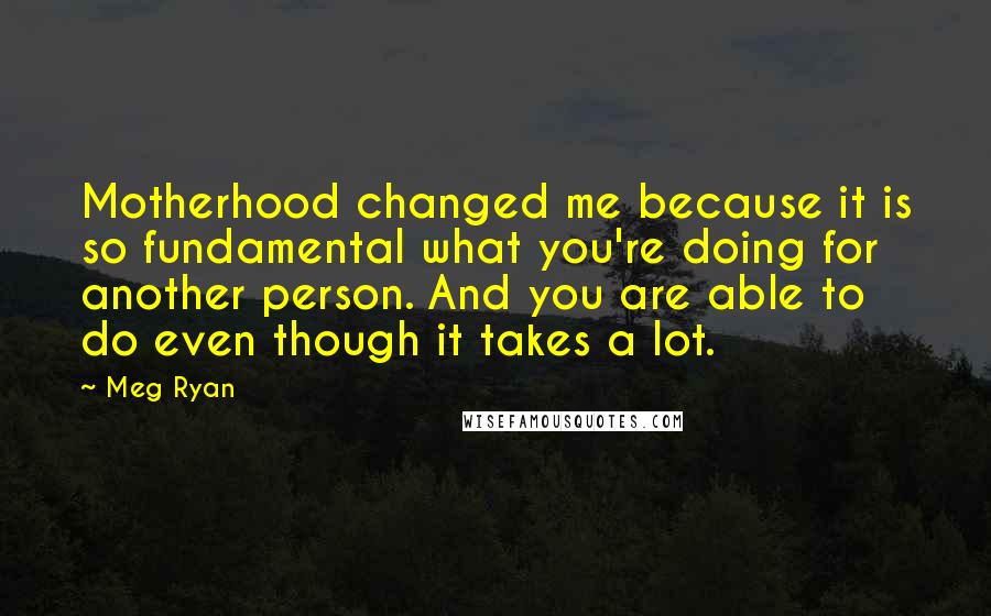 Meg Ryan Quotes: Motherhood changed me because it is so fundamental what you're doing for another person. And you are able to do even though it takes a lot.
