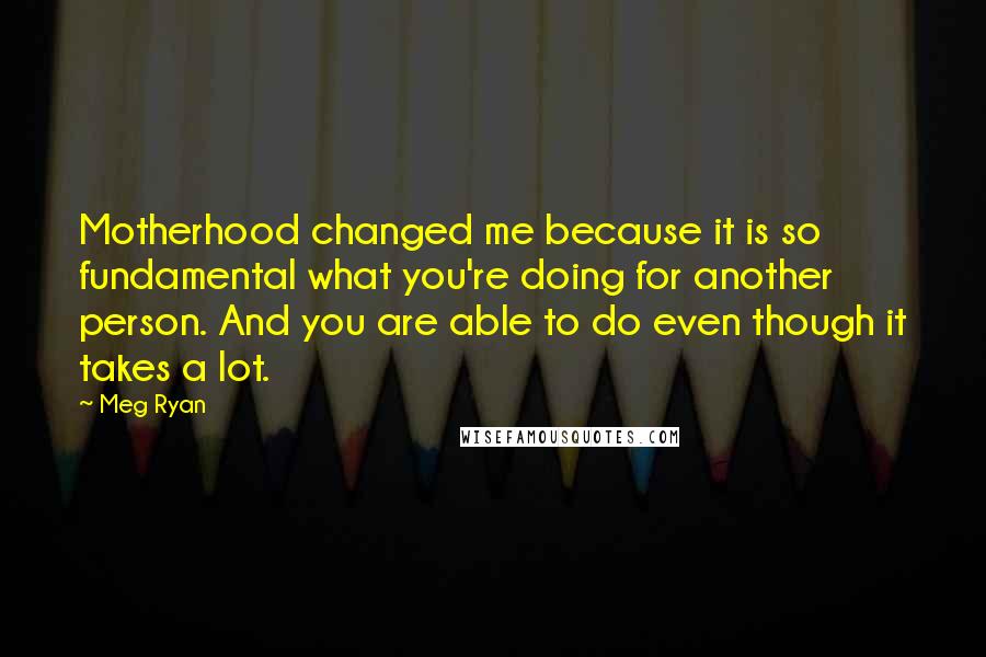Meg Ryan Quotes: Motherhood changed me because it is so fundamental what you're doing for another person. And you are able to do even though it takes a lot.