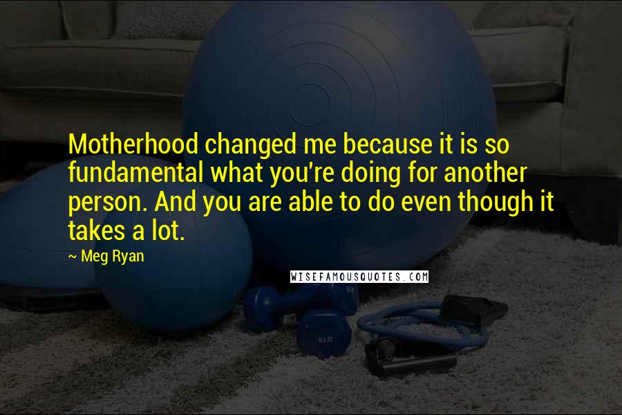 Meg Ryan Quotes: Motherhood changed me because it is so fundamental what you're doing for another person. And you are able to do even though it takes a lot.
