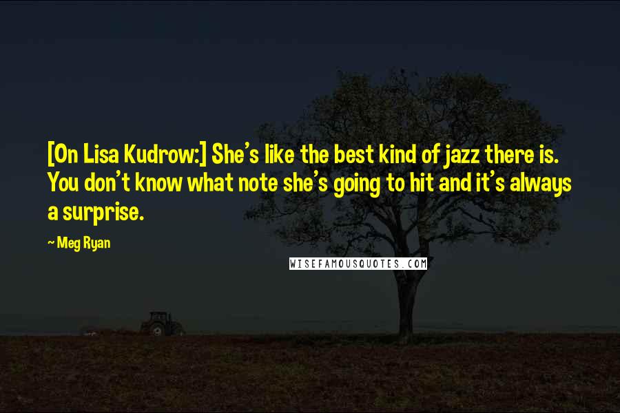 Meg Ryan Quotes: [On Lisa Kudrow:] She's like the best kind of jazz there is. You don't know what note she's going to hit and it's always a surprise.
