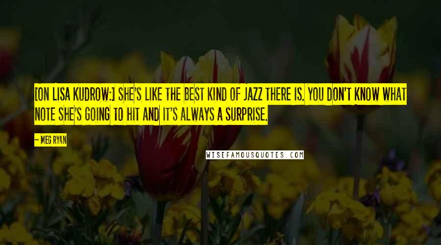 Meg Ryan Quotes: [On Lisa Kudrow:] She's like the best kind of jazz there is. You don't know what note she's going to hit and it's always a surprise.