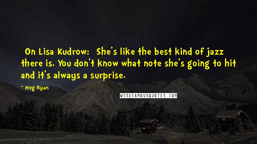 Meg Ryan Quotes: [On Lisa Kudrow:] She's like the best kind of jazz there is. You don't know what note she's going to hit and it's always a surprise.