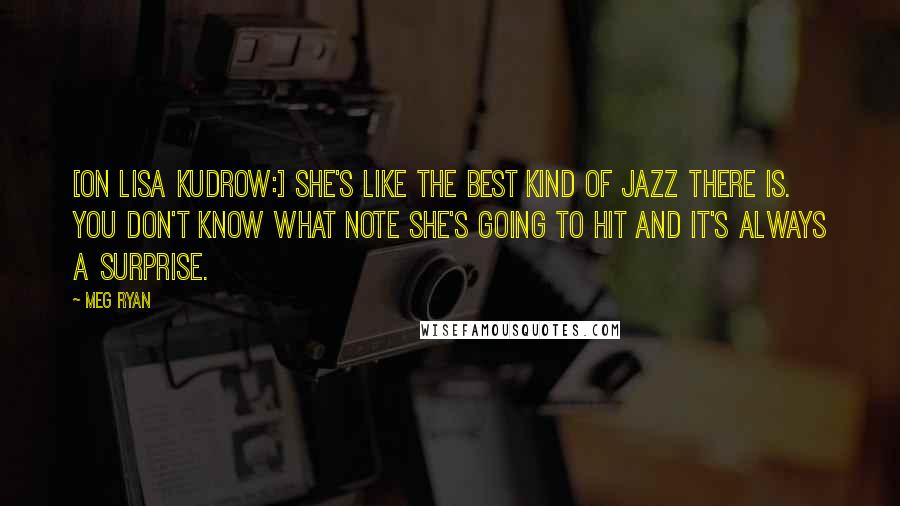 Meg Ryan Quotes: [On Lisa Kudrow:] She's like the best kind of jazz there is. You don't know what note she's going to hit and it's always a surprise.