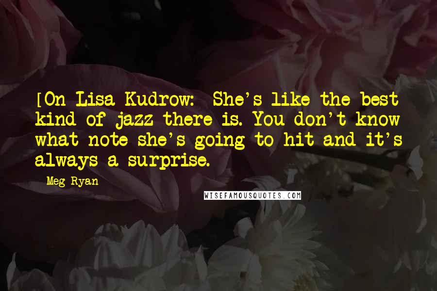 Meg Ryan Quotes: [On Lisa Kudrow:] She's like the best kind of jazz there is. You don't know what note she's going to hit and it's always a surprise.