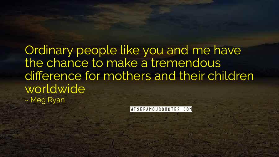 Meg Ryan Quotes: Ordinary people like you and me have the chance to make a tremendous difference for mothers and their children worldwide