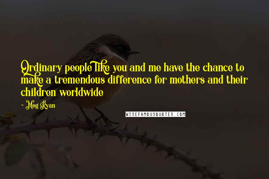 Meg Ryan Quotes: Ordinary people like you and me have the chance to make a tremendous difference for mothers and their children worldwide