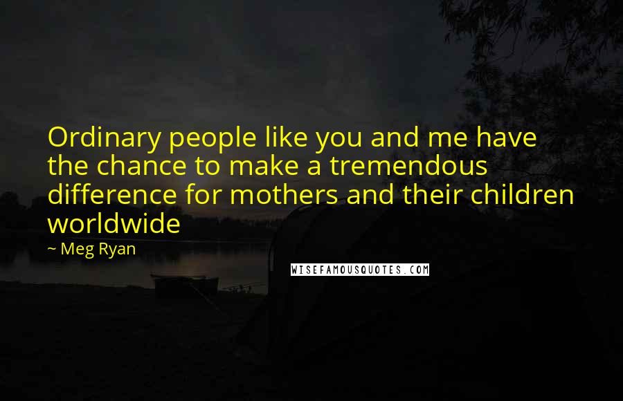 Meg Ryan Quotes: Ordinary people like you and me have the chance to make a tremendous difference for mothers and their children worldwide