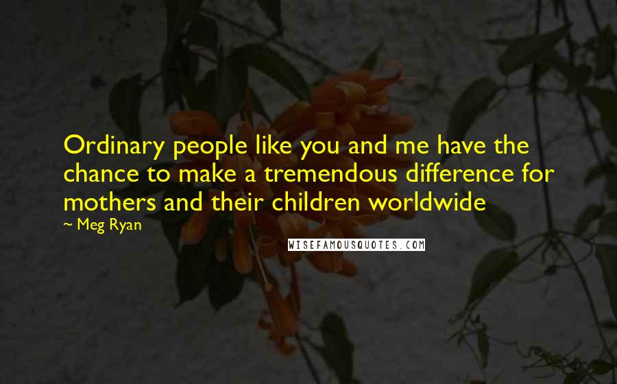 Meg Ryan Quotes: Ordinary people like you and me have the chance to make a tremendous difference for mothers and their children worldwide