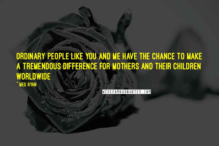 Meg Ryan Quotes: Ordinary people like you and me have the chance to make a tremendous difference for mothers and their children worldwide