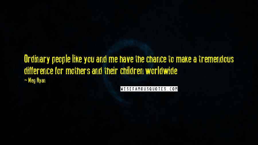 Meg Ryan Quotes: Ordinary people like you and me have the chance to make a tremendous difference for mothers and their children worldwide