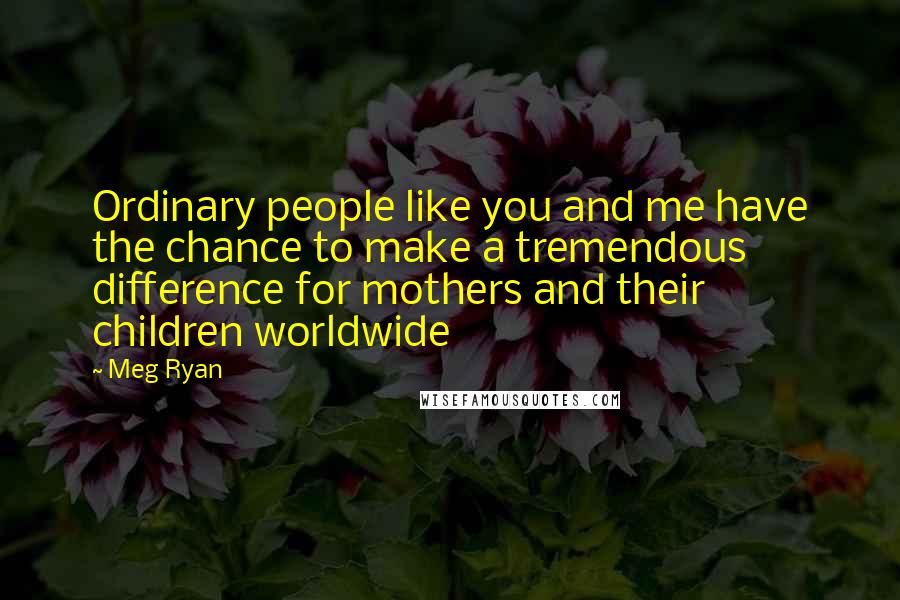 Meg Ryan Quotes: Ordinary people like you and me have the chance to make a tremendous difference for mothers and their children worldwide