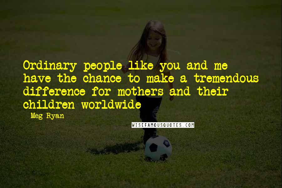 Meg Ryan Quotes: Ordinary people like you and me have the chance to make a tremendous difference for mothers and their children worldwide